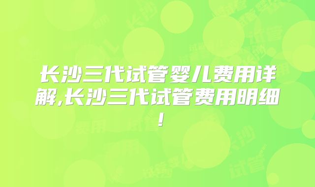 长沙三代试管婴儿费用详解,长沙三代试管费用明细!
