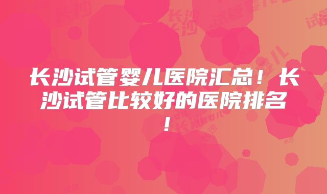 长沙试管婴儿医院汇总！长沙试管比较好的医院排名！