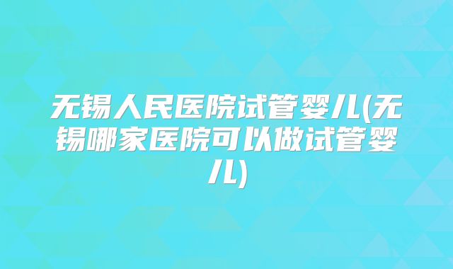 无锡人民医院试管婴儿(无锡哪家医院可以做试管婴儿)