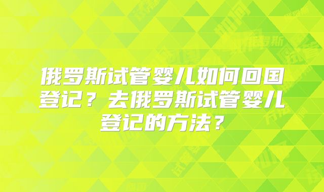 俄罗斯试管婴儿如何回国登记？去俄罗斯试管婴儿登记的方法？