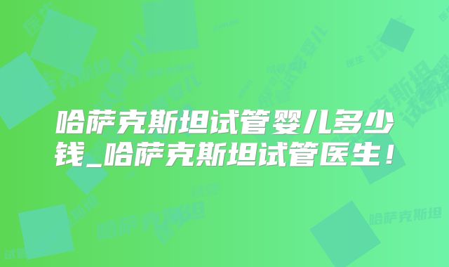 哈萨克斯坦试管婴儿多少钱_哈萨克斯坦试管医生!