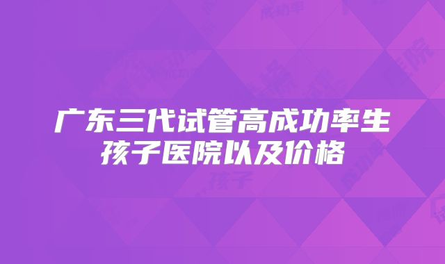 广东三代试管高成功率生孩子医院以及价格