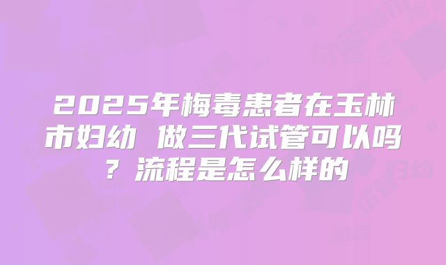 2025年梅毒患者在玉林市妇幼 做三代试管可以吗?流程是怎么样的