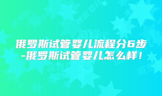 俄罗斯试管婴儿流程分6步-俄罗斯试管婴儿怎么样！