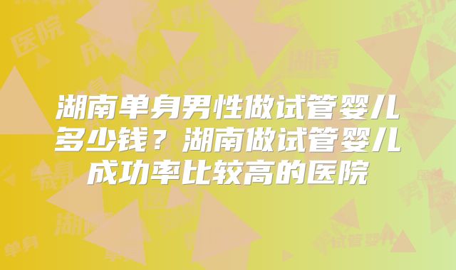 湖南单身男性做试管婴儿多少钱？湖南做试管婴儿成功率比较高的医院