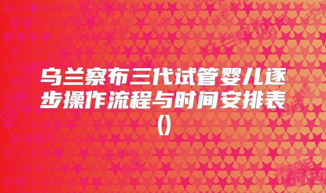 乌兰察布三代试管婴儿逐步操作流程与时间安排表()