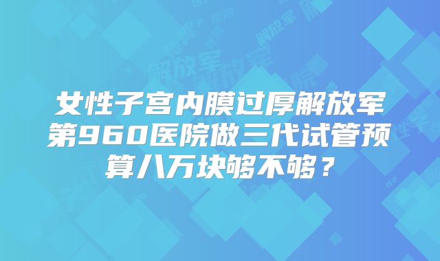 女性子宫内膜过厚解放军第960医院做三代试管预算八万块够不够？