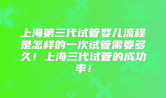 上海第三代试管婴儿流程是怎样的一次试管需要多久！上海三代试管的成功率！