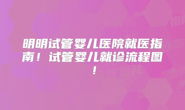 明明试管婴儿医院就医指南！试管婴儿就诊流程图！