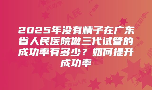 2025年没有精子在广东省人民医院做三代试管的成功率有多少？如何提升成功率