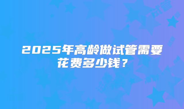 2025年高龄做试管需要花费多少钱?