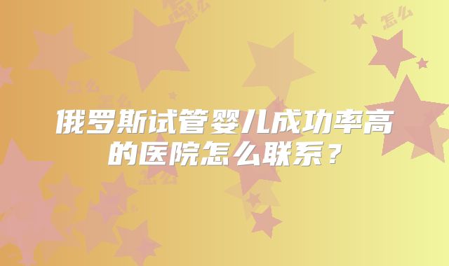 俄罗斯试管婴儿成功率高的医院怎么联系？