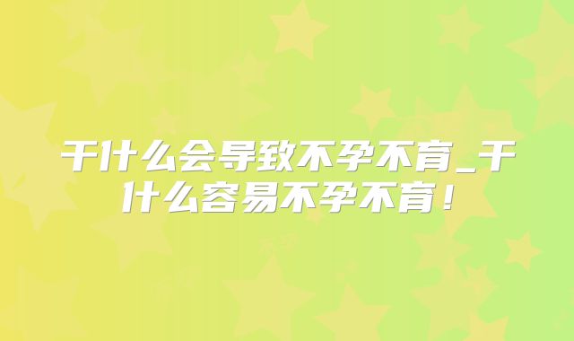 干什么会导致不孕不育_干什么容易不孕不育！