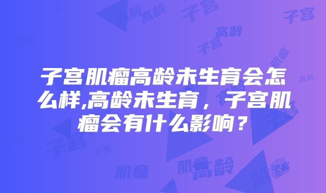 子宫肌瘤高龄未生育会怎么样,高龄未生育，子宫肌瘤会有什么影响？