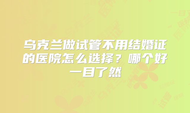 乌克兰做试管不用结婚证的医院怎么选择？哪个好一目了然