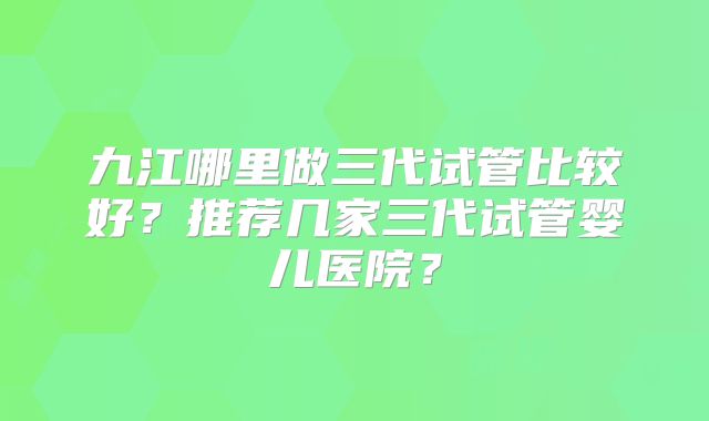 九江哪里做三代试管比较好？推荐几家三代试管婴儿医院？