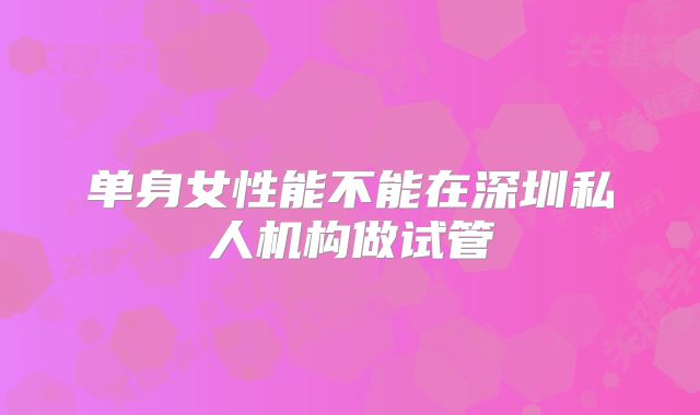 单身女性能不能在深圳私人机构做试管