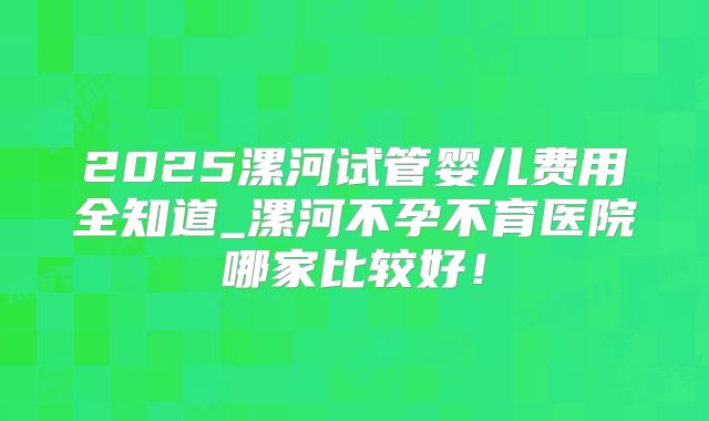2025漯河试管婴儿费用全知道_漯河不孕不育医院哪家比较好!