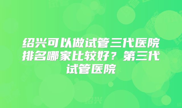 绍兴可以做试管三代医院排名哪家比较好？第三代试管医院
