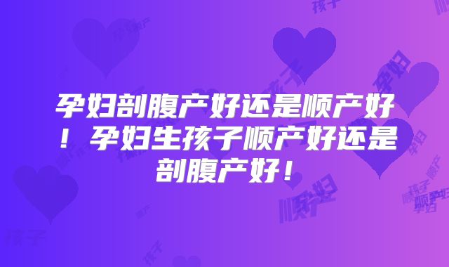 孕妇剖腹产好还是顺产好!孕妇生孩子顺产好还是剖腹产好!