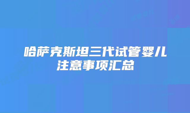 哈萨克斯坦三代试管婴儿注意事项汇总