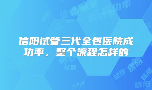 信阳试管三代全包医院成功率，整个流程怎样的