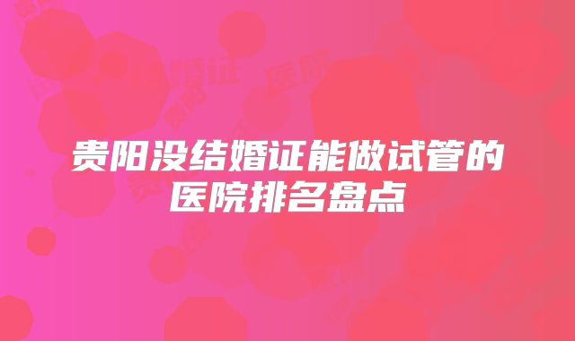 贵阳没结婚证能做试管的医院排名盘点
