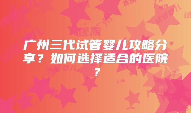 广州三代试管婴儿攻略分享？如何选择适合的医院？
