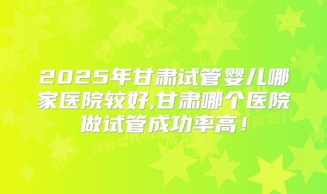 2025年甘肃试管婴儿哪家医院较好,甘肃哪个医院做试管成功率高!