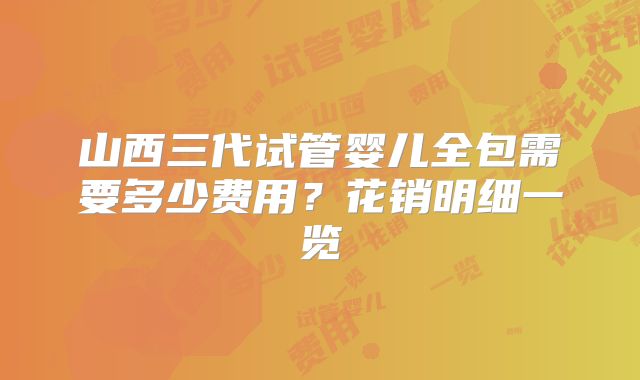 山西三代试管婴儿全包需要多少费用？花销明细一览