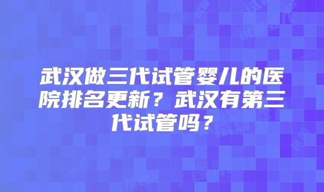 武汉做三代试管婴儿的医院排名更新?武汉有第三代试管吗?