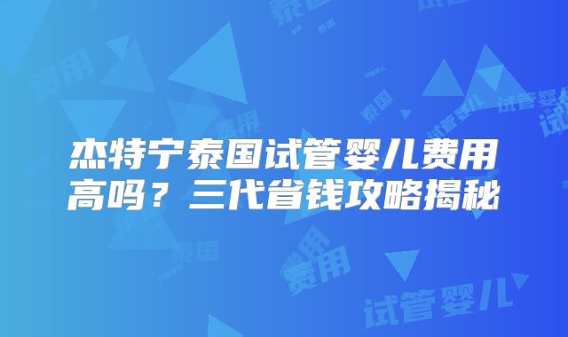 杰特宁泰国试管婴儿费用高吗?三代省钱攻略揭秘