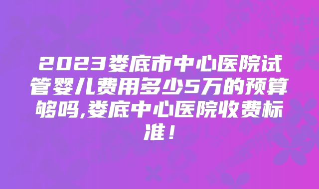2023娄底市中心医院试管婴儿费用多少5万的预算够吗,娄底中心医院收费标准!