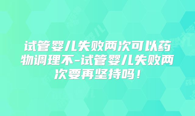 试管婴儿失败两次可以药物调理不-试管婴儿失败两次要再坚持吗！