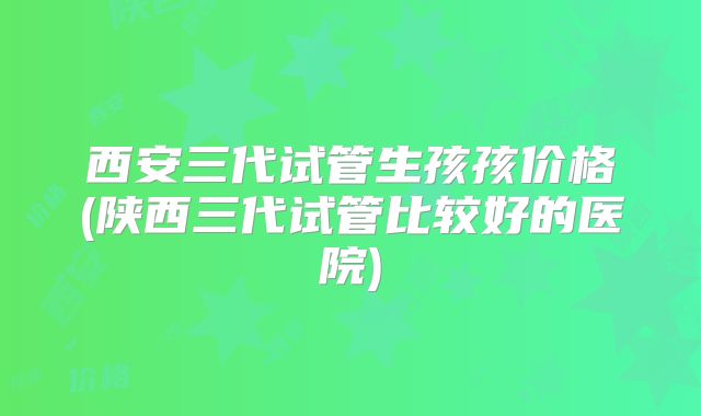 西安三代试管生孩孩价格(陕西三代试管比较好的医院)