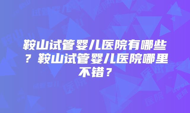 鞍山试管婴儿医院有哪些？鞍山试管婴儿医院哪里不错？