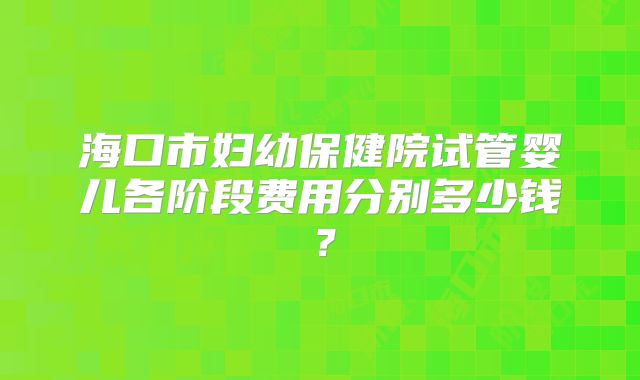 海口市妇幼保健院试管婴儿各阶段费用分别多少钱?