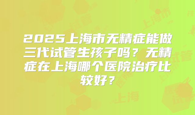2025上海市无精症能做三代试管生孩子吗？无精症在上海哪个医院治疗比较好？