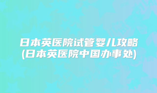 日本英医院试管婴儿攻略(日本英医院中国办事处)
