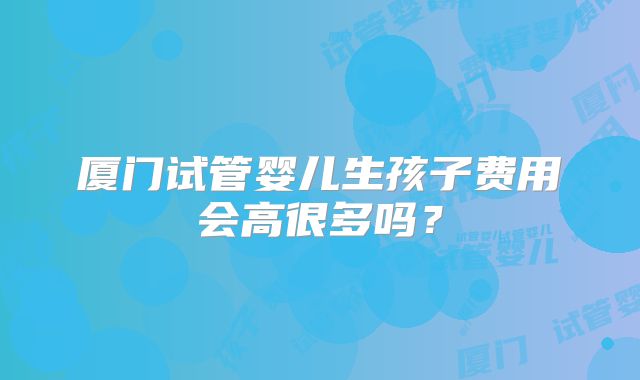 厦门试管婴儿生孩子费用会高很多吗？