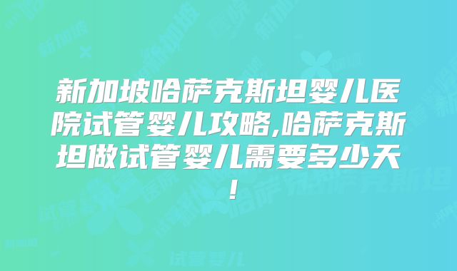 新加坡哈萨克斯坦婴儿医院试管婴儿攻略,哈萨克斯坦做试管婴儿需要多少天！
