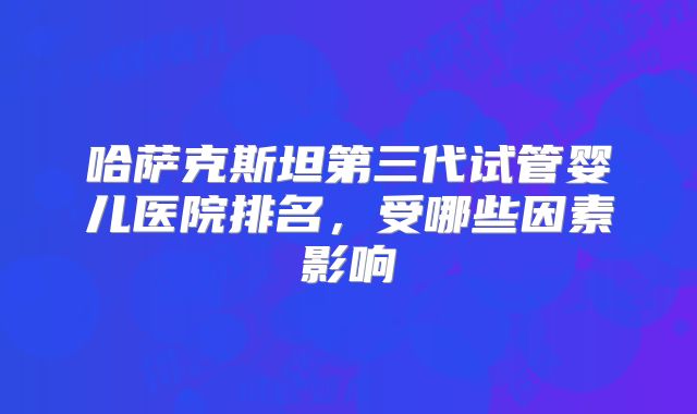 哈萨克斯坦第三代试管婴儿医院排名,受哪些因素影响