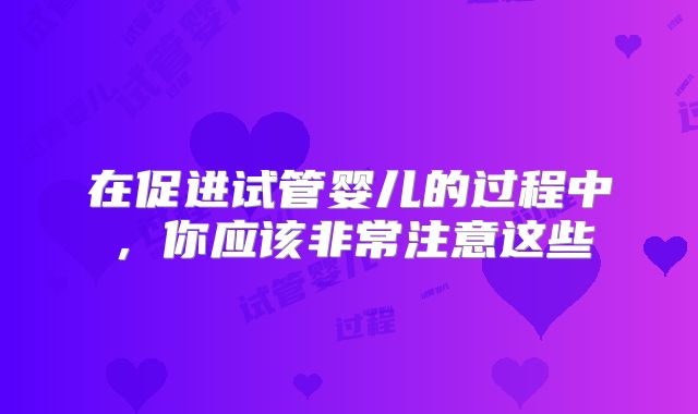 在促进试管婴儿的过程中，你应该非常注意这些