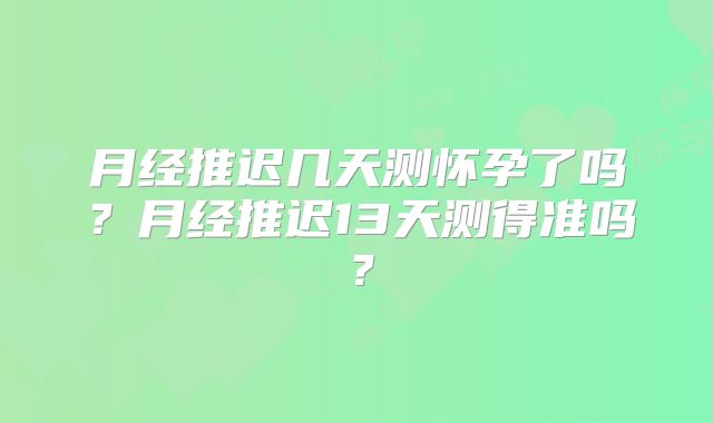 月经推迟几天测怀孕了吗?月经推迟13天测得准吗?