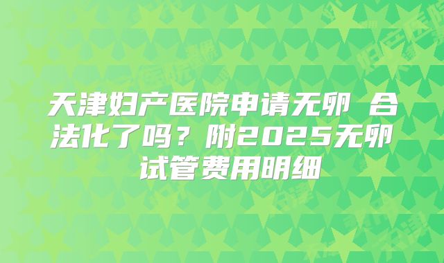 天津妇产医院申请无卵�合法化了吗？附2025无卵�试管费用明细