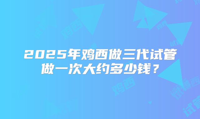 2025年鸡西做三代试管做一次大约多少钱？
