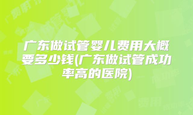 广东做试管婴儿费用大概要多少钱(广东做试管成功率高的医院)