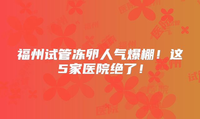 福州试管冻卵人气爆棚！这5家医院绝了！