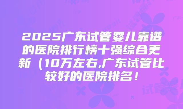 2025广东试管婴儿靠谱的医院排行榜十强综合更新（10万左右,广东试管比较好的医院排名！