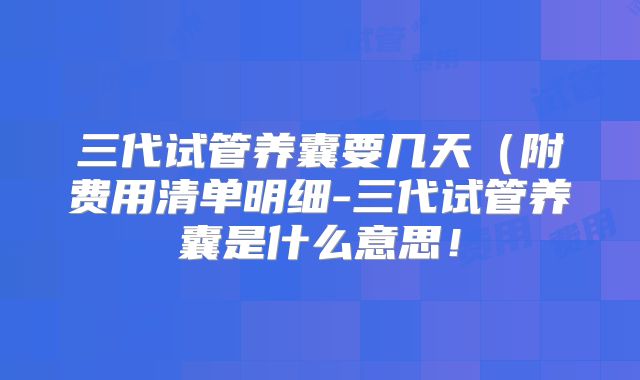 三代试管养囊要几天（附费用清单明细-三代试管养囊是什么意思！